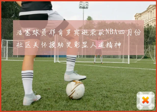 活塞球员邓肯罗宾逊荣获NBA四月份社区关怀援助奖彰显人道精神
