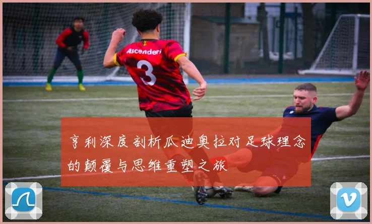 亨利深度剖析瓜迪奥拉对足球理念的颠覆与思维重塑之旅