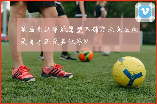 浓眉表达争冠愿望不确定未来去向是奇才还是其他球队