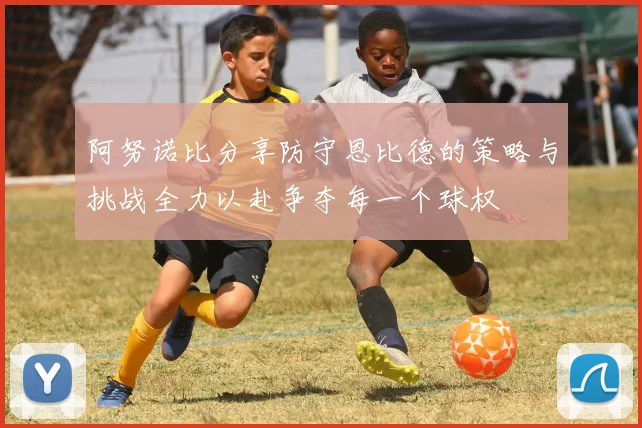 阿努诺比分享防守恩比德的策略与挑战全力以赴争夺每一个球权