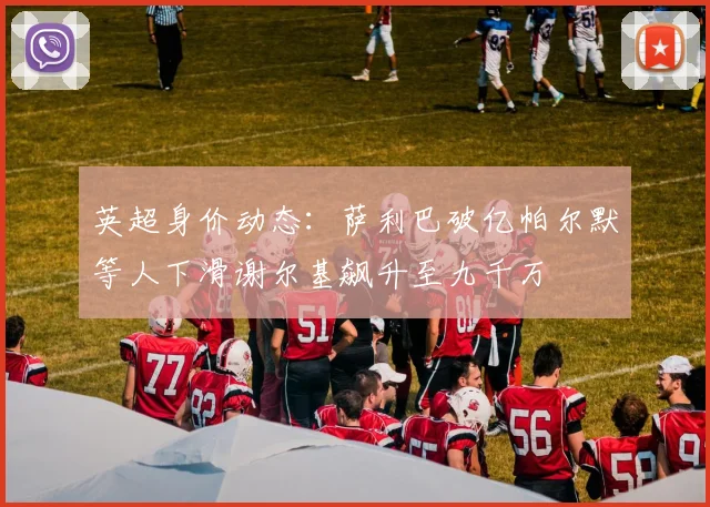 英超身价动态：萨利巴破亿帕尔默等人下滑谢尔基飙升至九千万