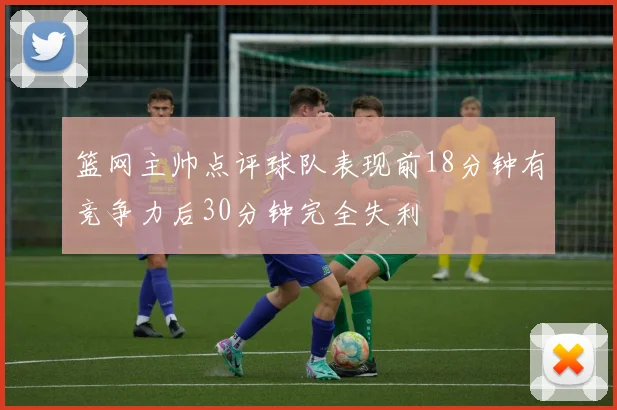 篮网主帅点评球队表现前18分钟有竞争力后30分钟完全失利