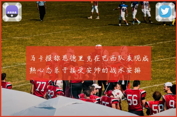 马卡报称恩德里克在巴西队表现成熟心态乐于接受安帅的战术安排