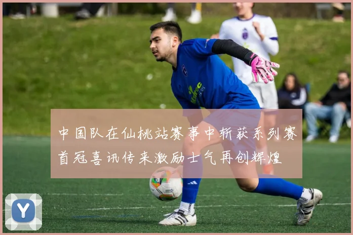 中国队在仙桃站赛事中斩获系列赛首冠喜讯传来激励士气再创辉煌