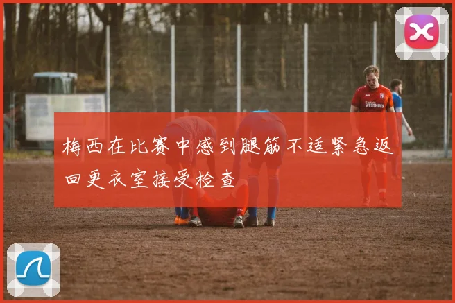 梅西在比赛中感到腿筋不适紧急返回更衣室接受检查
