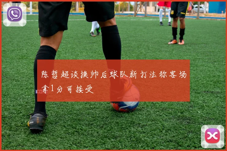 陈哲超谈换帅后球队新打法称客场拿1分可接受