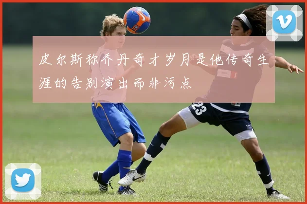 皮尔斯称乔丹奇才岁月是他传奇生涯的告别演出而非污点