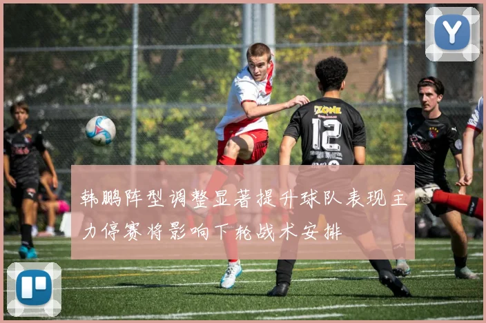 韩鹏阵型调整显著提升球队表现主力停赛将影响下轮战术安排