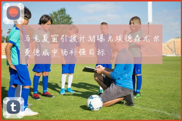 马竞夏窗引援计划曝光埃德森尤尔曼德成中场补强目标