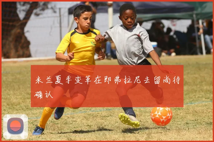 米兰夏季变革在即弗拉尼去留尚待确认