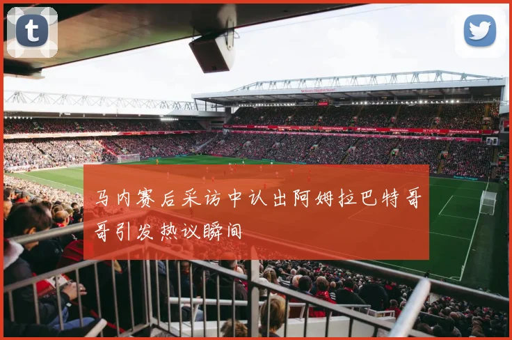 马内赛后采访中认出阿姆拉巴特哥哥引发热议瞬间