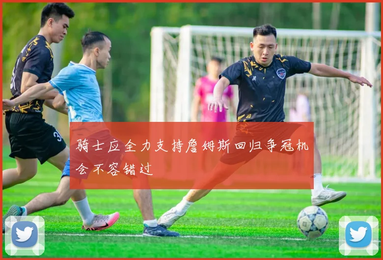 骑士应全力支持詹姆斯回归争冠机会不容错过