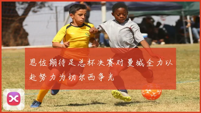 恩佐期待足总杯决赛对曼城全力以赴努力为切尔西争光