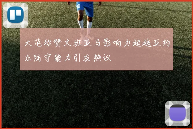 大范称赞文班亚马影响力超越亚约东防守能力引发热议